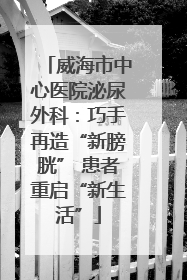 威海市中心医院泌尿外科：巧手再造“新膀胱” 患者重启“新生活”