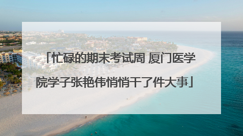 忙碌的期末考试周 厦门医学院学子张艳伟悄悄干了件大事