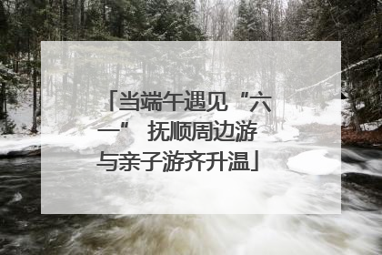 当端午遇见“六一” 抚顺周边游与亲子游齐升温