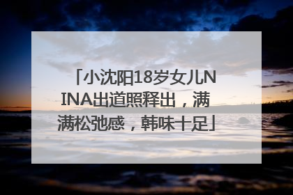 小沈阳18岁女儿NINA出道照释出，满满松弛感，韩味十足