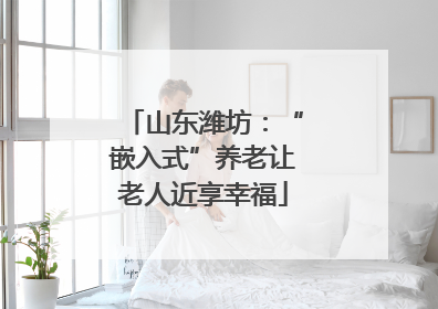 山东潍坊：“嵌入式”养老让老人近享幸福