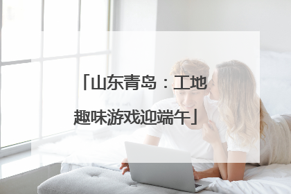 山东青岛：工地趣味游戏迎端午