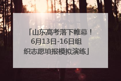 山东高考落下帷幕！6月13日-16日组织志愿填报模拟演练