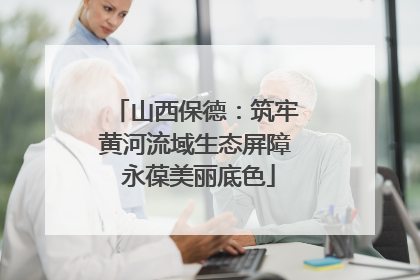 山西保德：筑牢黄河流域生态屏障 永葆美丽底色