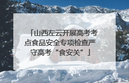 山西左云开展高考考点食品安全专项检查严守高考“食安关”