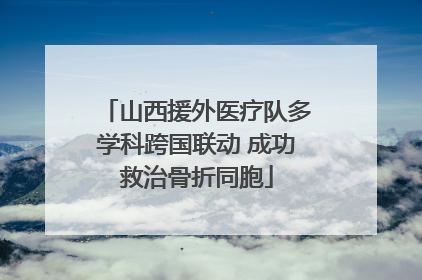 山西援外医疗队多学科跨国联动 成功救治骨折同胞