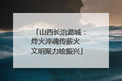 山西长治潞城：烽火淬魂传薪火 文明聚力绘振兴