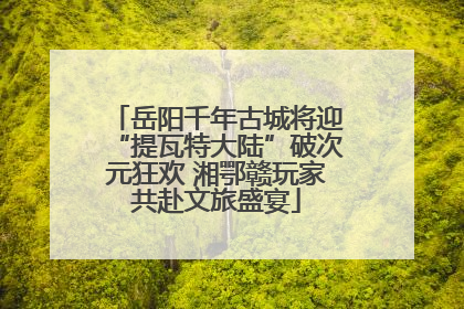 岳阳千年古城将迎“提瓦特大陆”破次元狂欢 湘鄂赣玩家共赴文旅盛宴