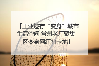 工业遗存“变身”城市生活空间 常州老厂聚集区变身网红打卡地