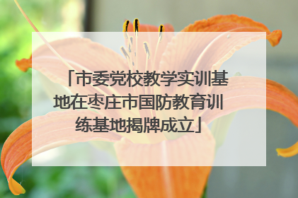 市委党校教学实训基地在枣庄市国防教育训练基地揭牌成立