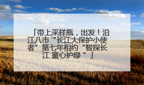带上采样瓶，出发！沿江八市“长江大保护小使者”第七年相约“智探长江 童心护绿 ”