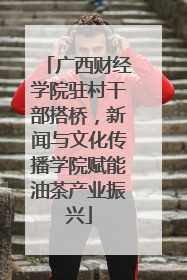广西财经学院驻村干部搭桥，新闻与文化传播学院赋能油茶产业振兴