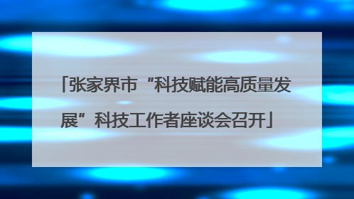 张家界市“科技赋能高质量发展”科技工作者座谈会召开
