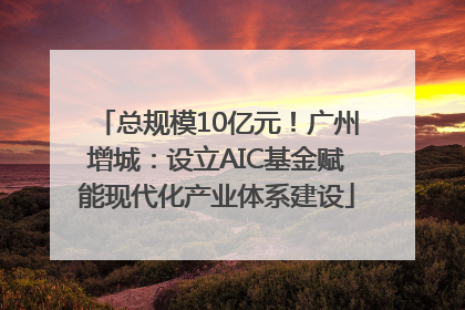 总规模10亿元！广州增城：设立AIC基金赋能现代化产业体系建设