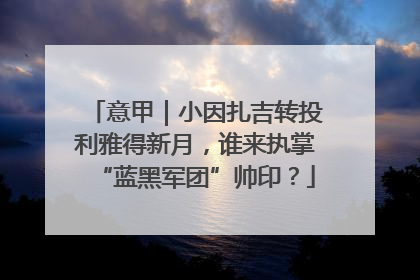 意甲｜小因扎吉转投利雅得新月，谁来执掌“蓝黑军团”帅印？