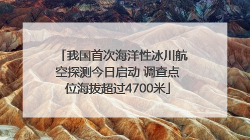 我国首次海洋性冰川航空探测今日启动 调查点位海拔超过4700米