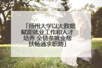 扬州大学以大数据赋能就业工作和人才培养 全链条就业帮扶畅通求职路