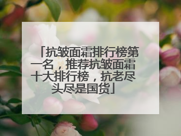 抗皱面霜排行榜第一名，推荐抗皱面霜十大排行榜，抗老尽头尽是国货