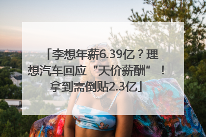 李想年薪6.39亿？理想汽车回应“天价薪酬”！拿到需倒贴2.3亿