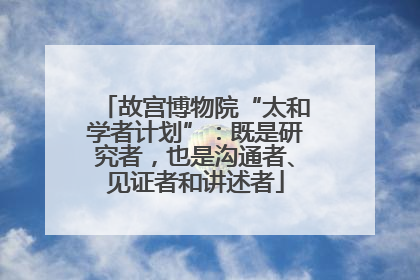 故宫博物院“太和学者计划”：既是研究者，也是沟通者、见证者和讲述者
