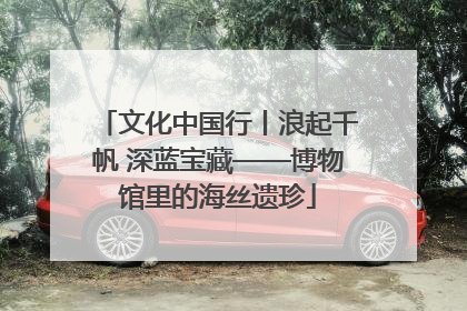 文化中国行丨浪起千帆 深蓝宝藏——博物馆里的海丝遗珍