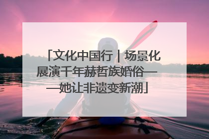 文化中国行｜场景化展演千年赫哲族婚俗——她让非遗变新潮