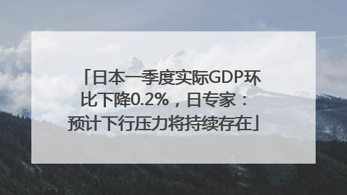 日本一季度实际GDP环比下降0.2%，日专家：预计下行压力将持续存在