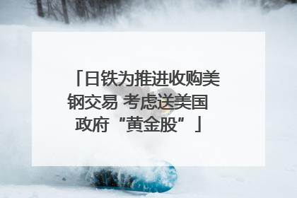 日铁为推进收购美钢交易 考虑送美国政府“黄金股”