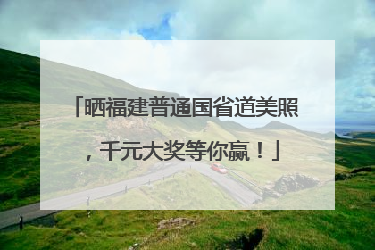 晒福建普通国省道美照，千元大奖等你赢！