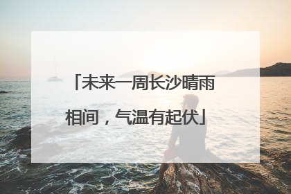 未来一周长沙晴雨相间，气温有起伏
