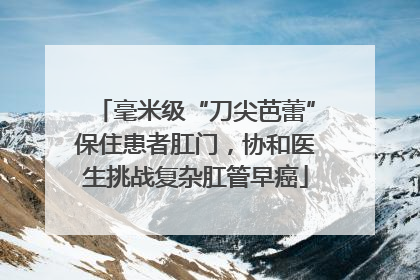毫米级“刀尖芭蕾”保住患者肛门，协和医生挑战复杂肛管早癌