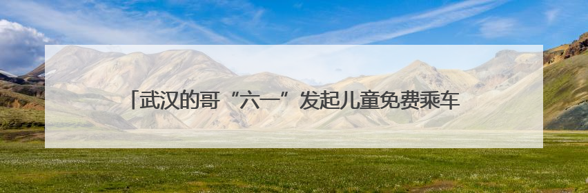 武汉的哥“六一”发起儿童免费乘车活动，回应：想让孩子们开心过节