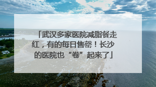 武汉多家医院减脂餐走红，有的每日售罄！长沙的医院也“卷”起来了