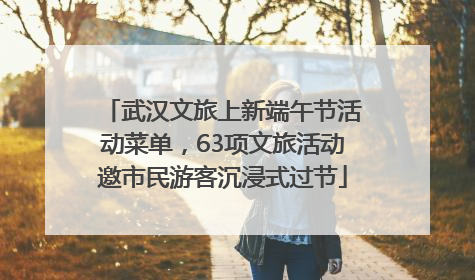 武汉文旅上新端午节活动菜单，63项文旅活动邀市民游客沉浸式过节