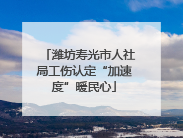 潍坊寿光市人社局工伤认定“加速度”暖民心