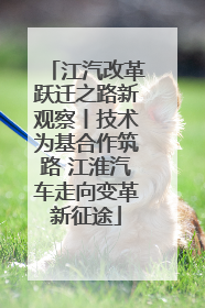 江汽改革跃迁之路新观察丨技术为基合作筑路 江淮汽车走向变革新征途
