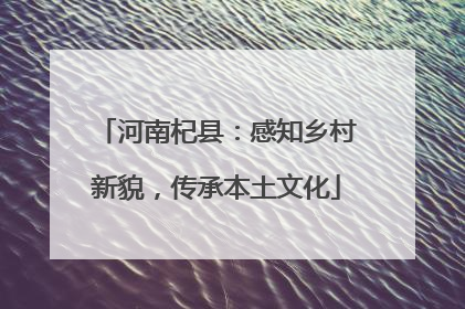 河南杞县：感知乡村新貌，传承本土文化
