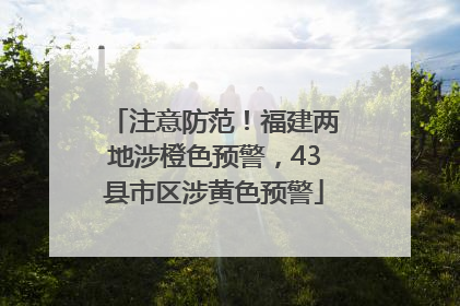 注意防范！福建两地涉橙色预警，43县市区涉黄色预警