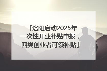 洛阳启动2025年一次性开业补贴申报，四类创业者可领补贴
