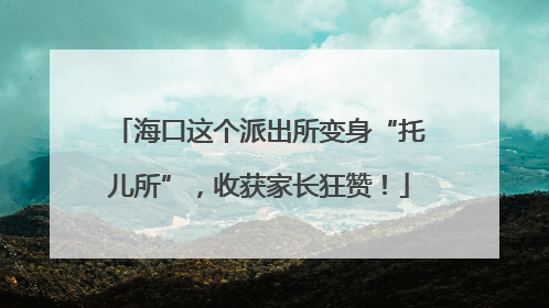海口这个派出所变身“托儿所”，收获家长狂赞！