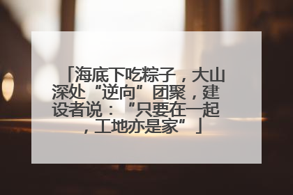 海底下吃粽子,大山深处“逆向”团聚,建设者说:“只要在一起,工地亦是家”