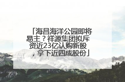 海昌海洋公园即将易主？祥源集团拟斥资近23亿认购新股，拿下近四成股份