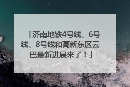 济南地铁4号线、6号线、8号线和高新东区云巴最新进展来了！