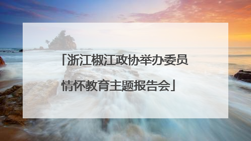 浙江椒江政协举办委员情怀教育主题报告会