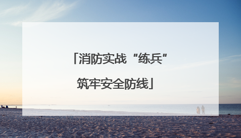 消防实战“练兵” 筑牢安全防线