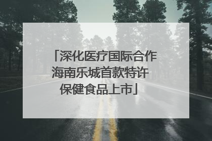 深化医疗国际合作 海南乐城首款特许保健食品上市