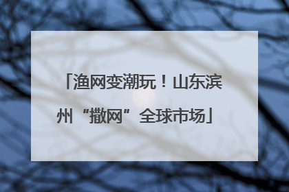 渔网变潮玩！山东滨州“撒网”全球市场