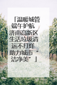 温暖城管端午护航 济南高新区生活垃圾清运不打烊 助力城市“洁净美”