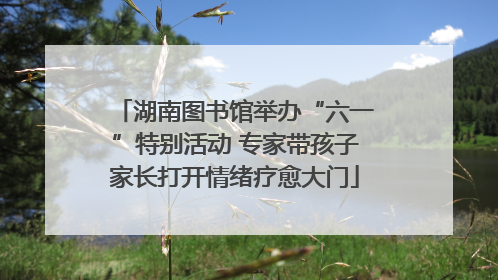 湖南图书馆举办“六一”特别活动 专家带孩子家长打开情绪疗愈大门