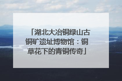 湖北大冶铜绿山古铜矿遗址博物馆：铜草花下的青铜传奇